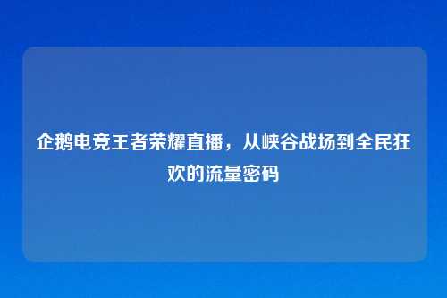 企鹅电竞王者荣耀直播，从峡谷战场到全民狂欢的流量密码