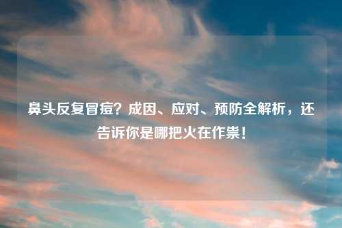鼻头反复冒痘？成因、应对、预防全解析，还告诉你是哪把火在作祟！