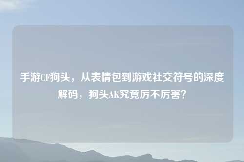 手游CF狗头，从表情包到游戏社交符号的深度解码，狗头AK究竟厉不厉害？