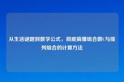 从生活谜题到数学公式，彻底搞懂组合数C与排列组合的计算     