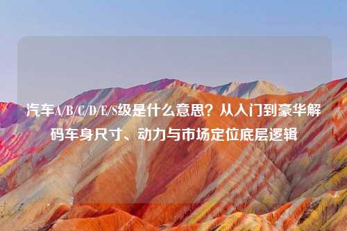 汽车A/B/C/D/E/S级是什么意思？从入门到豪华解码车身尺寸、动力与市场定位底层逻辑