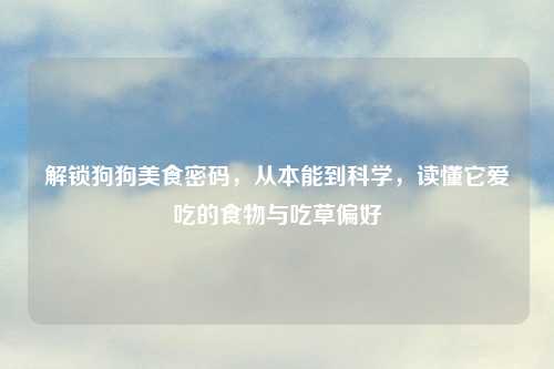 解锁狗狗美食密码，从本能到科学，读懂它爱吃的食物与吃草偏好