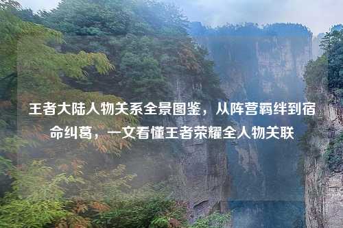 王者大陆人物关系全景图鉴，从阵营羁绊到宿命纠葛，一文看懂王者荣耀全人物关联