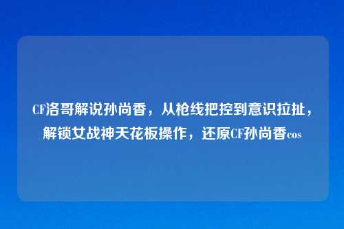 CF洛哥解说孙尚香，从枪线把控到意识拉扯，解锁女战神天花板操作，还原CF孙尚香cos