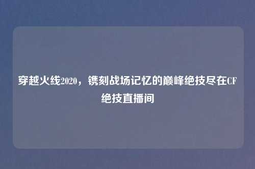 穿越火线2020，镌刻战场记忆的巅峰绝技尽在CF绝技直播间