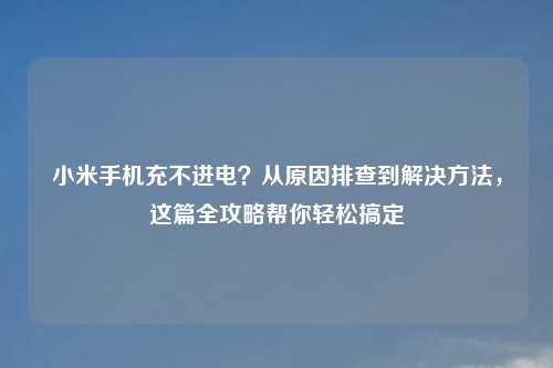 小米手机充不进电？从原因排查到解决     ，这篇全攻略帮你轻松搞定