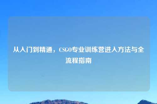 从入门到精通，CSGO专业训练营进入     与全流程指南