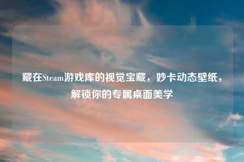 藏在Steam游戏库的视觉宝藏，妙卡动态壁纸，解锁你的专属桌面美学