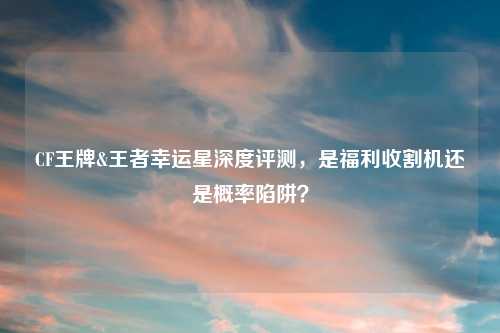 CF王牌&王者幸运星深度评测，是福利收割机还是概率陷阱？