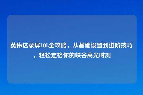 英伟达录屏LOL全攻略，从基础设置到进阶技巧，轻松定格你的峡谷高光时刻