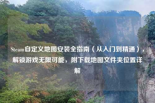 Steam自定义地图安装全指南（从入门到精通），解锁游戏无限可能，附下载地图文件夹位置详解