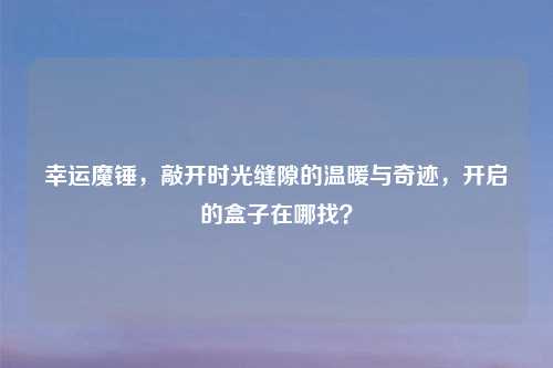 幸运魔锤，敲开时光缝隙的温暖与奇迹，开启的盒子在哪找？