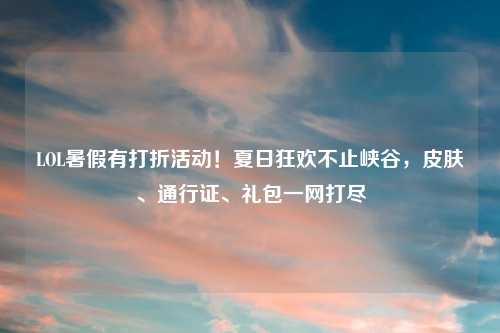 LOL暑假有打折活动！夏日狂欢不止峡谷，皮肤、通行证、礼包一网打尽