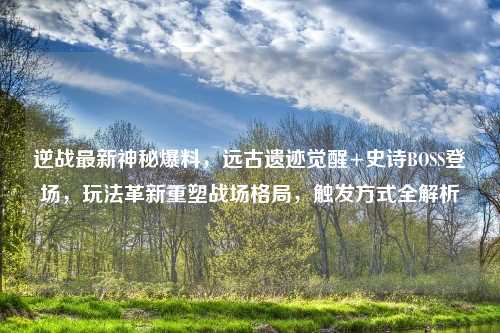 逆战最新神秘爆料，远古遗迹觉醒+史诗BOSS登场，玩法革新重塑战场格局，触发方式全解析