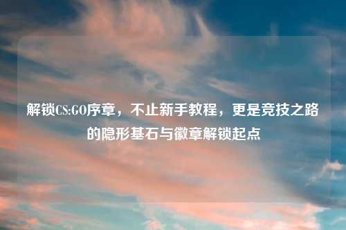解锁CS:GO序章，不止新手教程，更是竞技之路的隐形基石与徽章解锁起点