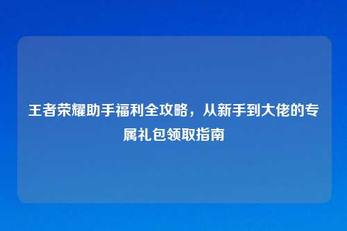 王者荣耀助手福利全攻略，从新手到大佬的专属礼包领取指南