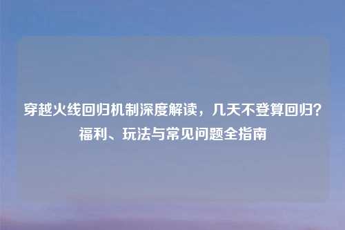 穿越火线回归机制深度解读，几天不登算回归？福利、玩法与常见问题全指南