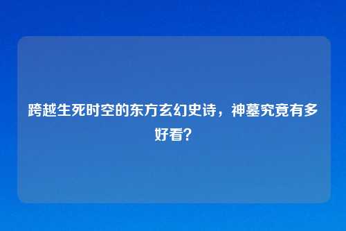 跨越生死时空的东方玄幻史诗，神墓究竟有多好看？