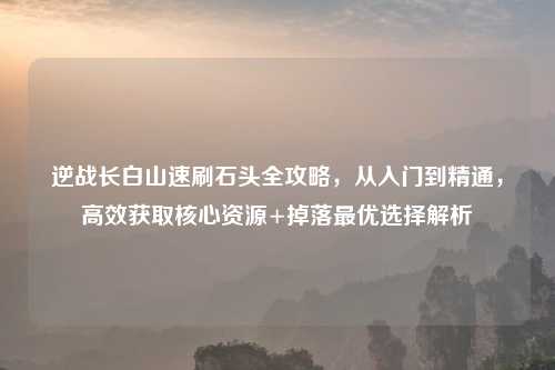 逆战长白山速刷石头全攻略，从入门到精通，高效获取核心资源+掉落更优选择解析