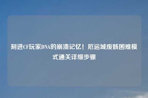 刻进CF玩家DNA的崩溃记忆！厄运城废骸困难模式通关详细步骤