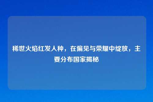 稀世火焰红发人种，在偏见与荣耀中绽放，主要分布国家揭秘