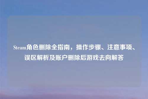 Steam角色删除全指南，操作步骤、注意事项、误区解析及账户删除后游戏去向解答
