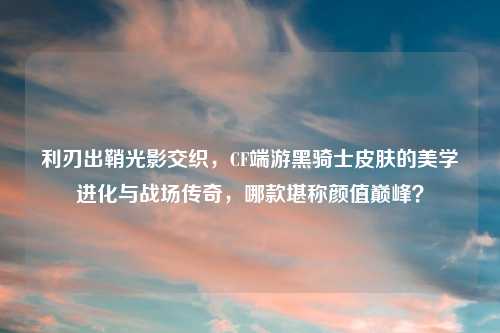 利刃出鞘光影交织,CF端游黑骑士皮肤的美学进化与战场传奇,哪款堪称颜值巅峰?