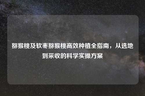 猕猴桃及软枣猕猴桃高效种植全指南,从选地到采收的科学实操方案