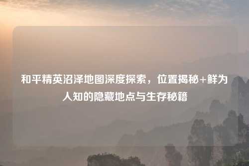 和平精英沼泽地图深度探索,位置揭秘+鲜为人知的隐藏地点与生存秘籍