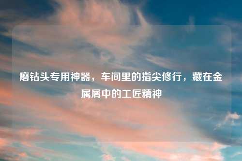 磨钻头专用神器，车间里的指尖修行，藏在金属屑中的工匠精神