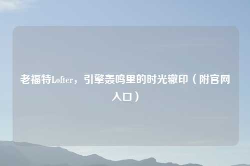 老福特Lofter，引擎轰鸣里的时光辙印（附官网入口）