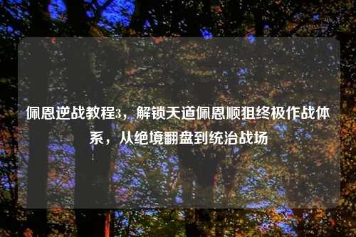 佩恩逆战教程3，解锁天道佩恩顺狙终极作战体系，从绝境翻盘到统治战场