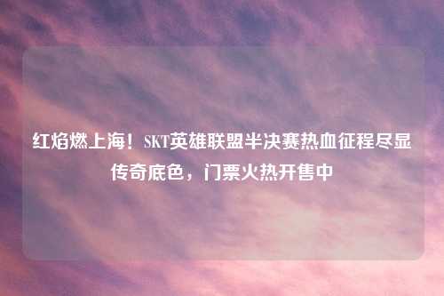 红焰燃上海!SKT英雄联盟半决赛热血征程尽显传奇底色,门票火热开售中