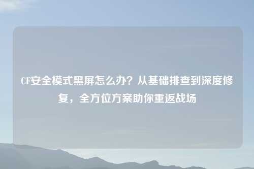 CF安全模式黑屏怎么办?从基础排查到深度修复,全方位方案助你重返战场