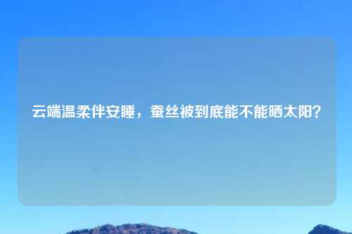 云端温柔伴安睡,蚕丝被到底能不能晒太阳?