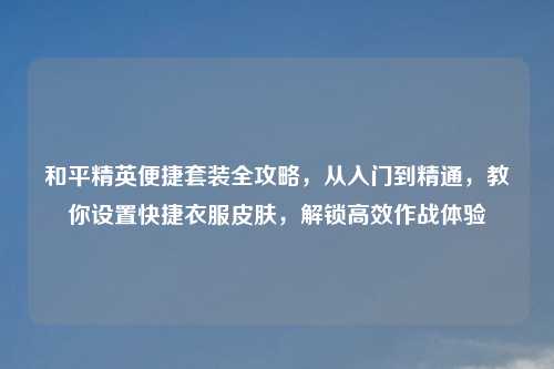 和平精英便捷套装全攻略,从入门到精通,教你设置快捷衣服皮肤,解锁高效作战体验