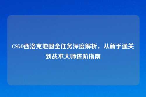 CSGO西洛克地图全任务深度解析,从新手通关到战术大师进阶指南