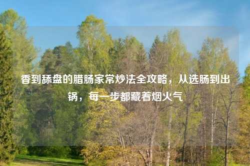 香到舔盘的腊肠家常炒法全攻略,从选肠到出锅,每一步都藏着烟火气