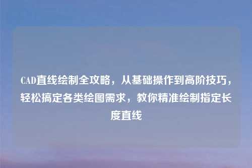 CAD直线绘制全攻略,从基础操作到高阶技巧,轻松搞定各类绘图需求,教你精准绘制指定长度直线