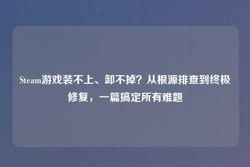 Steam游戏装不上、卸不掉?从根源排查到终极修复,一篇搞定所有难题