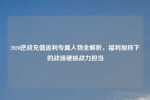 2020逆战充值返利专属人物全解析，福利加持下的战场硬核战力担当