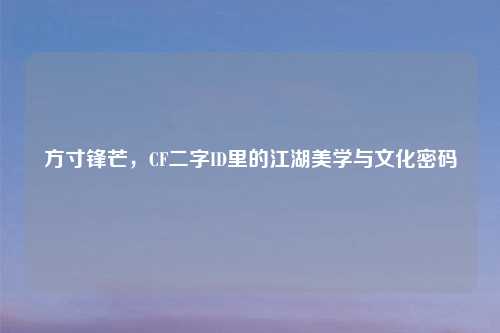 方寸锋芒,CF二字ID里的江湖美学与文化密码