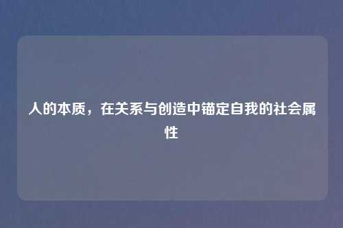 人的本质,在关系与创造中锚定自我的社会属性