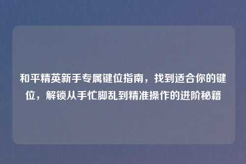和平精英新手专属键位指南,找到适合你的键位,解锁从手忙脚乱到精准操作的进阶秘籍