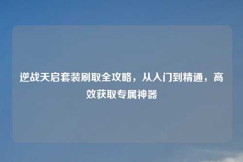 逆战天启套装刷取全攻略,从入门到精通,高效获取专属神器