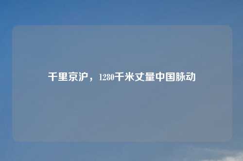 千里京沪,1280千米丈量中国脉动