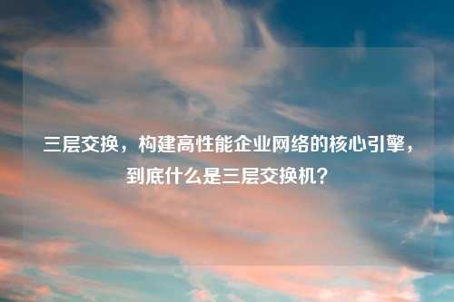 三层交换,构建高性能企业 的核心引擎,到底什么是三层交换机?