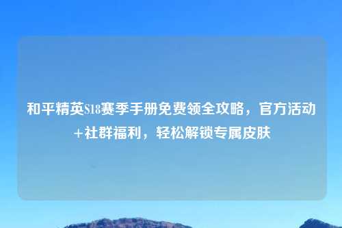 和平精英S18赛季手册免费领全攻略,官方活动+社群福利,轻松解锁专属皮肤
