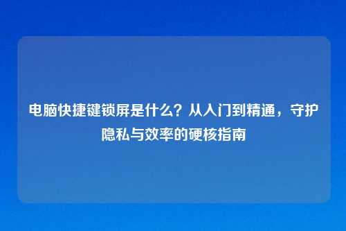 电脑快捷键锁屏是什么?从入门到精通,守护隐私与效率的硬核指南