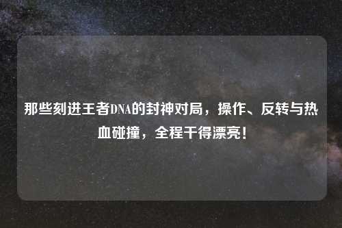 那些刻进王者DNA的封神对局,操作、反转与热血碰撞,全程干得漂亮!